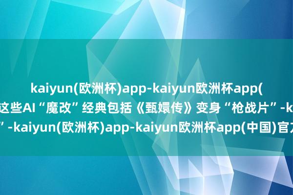 kaiyun(欧洲杯)app-kaiyun欧洲杯app(中国)官方网站-登录入口这些AI“魔改”经典包括《甄嬛传》变身“枪战片”-kaiyun(欧洲杯)app-kaiyun欧洲杯app(中国)官方网站-登录入口