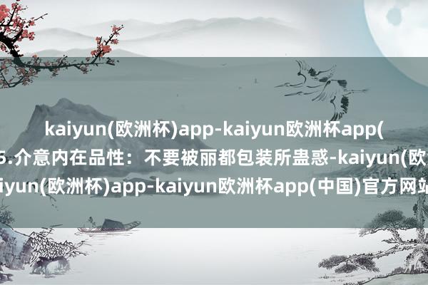 kaiyun(欧洲杯)app-kaiyun欧洲杯app(中国)官方网站-登录入口5.介意内在品性：不要被丽都包装所蛊惑-kaiyun(欧洲杯)app-kaiyun欧洲杯app(中国)官方网站-登录入口
