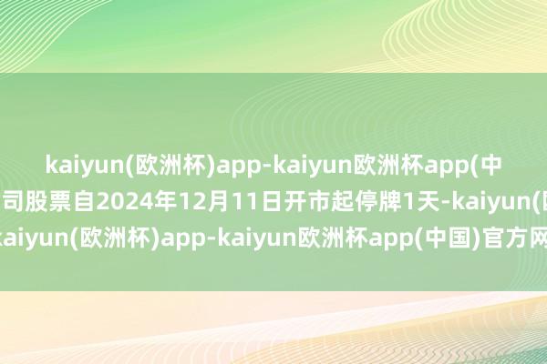 kaiyun(欧洲杯)app-kaiyun欧洲杯app(中国)官方网站-登录入口公司股票自2024年12月11日开市起停牌1天-kaiyun(欧洲杯)app-kaiyun欧洲杯app(中国)官方网站-登录入口