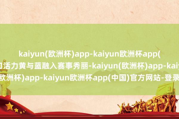 kaiyun(欧洲杯)app-kaiyun欧洲杯app(中国)官方网站-登录入口活力黄与蓝融入赛事秀丽-kaiyun(欧洲杯)app-kaiyun欧洲杯app(中国)官方网站-登录入口