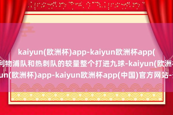kaiyun(欧洲杯)app-kaiyun欧洲杯app(中国)官方网站-登录入口利物浦队和热刺队的较量整个打进九球-kaiyun(欧洲杯)app-kaiyun欧洲杯app(中国)官方网站-登录入口