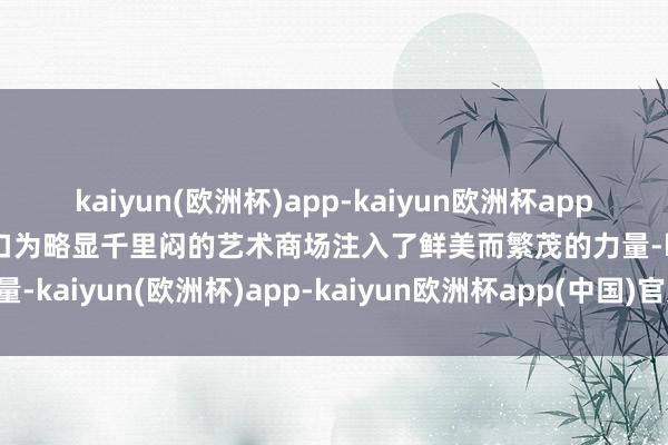 kaiyun(欧洲杯)app-kaiyun欧洲杯app(中国)官方网站-登录入口为略显千里闷的艺术商场注入了鲜美而繁茂的力量-kaiyun(欧洲杯)app-kaiyun欧洲杯app(中国)官方网站-登录入口