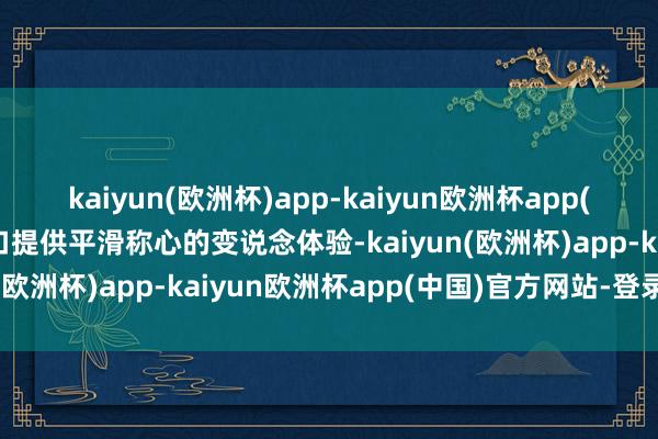 kaiyun(欧洲杯)app-kaiyun欧洲杯app(中国)官方网站-登录入口提供平滑称心的变说念体验-kaiyun(欧洲杯)app-kaiyun欧洲杯app(中国)官方网站-登录入口