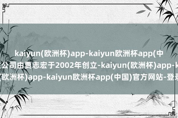 kaiyun(欧洲杯)app-kaiyun欧洲杯app(中国)官方网站-登录入口该公司由贾志宏于2002年创立-kaiyun(欧洲杯)app-kaiyun欧洲杯app(中国)官方网站-登录入口