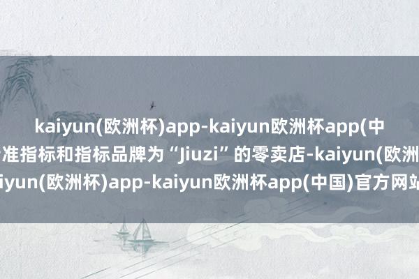 kaiyun(欧洲杯)app-kaiyun欧洲杯app(中国)官方网站-登录入口特准指标和指标品牌为“Jiuzi”的零卖店-kaiyun(欧洲杯)app-kaiyun欧洲杯app(中国)官方网站-登录入口