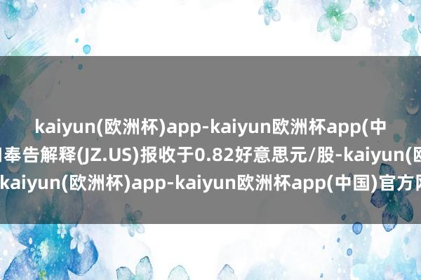 kaiyun(欧洲杯)app-kaiyun欧洲杯app(中国)官方网站-登录入口奉告解释(JZ.US)报收于0.82好意思元/股-kaiyun(欧洲杯)app-kaiyun欧洲杯app(中国)官方网站-登录入口