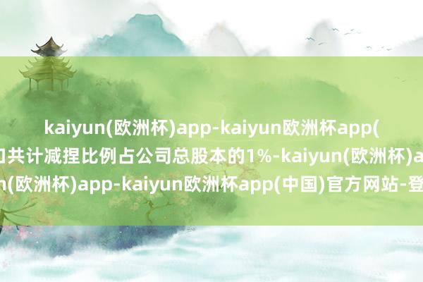 kaiyun(欧洲杯)app-kaiyun欧洲杯app(中国)官方网站-登录入口共计减捏比例占公司总股本的1%-kaiyun(欧洲杯)app-kaiyun欧洲杯app(中国)官方网站-登录入口
