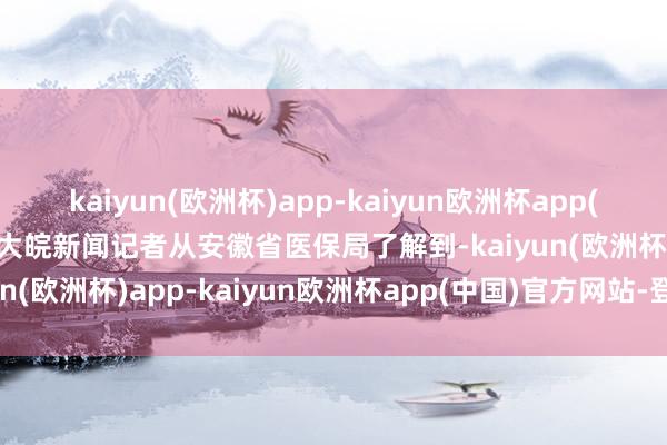 kaiyun(欧洲杯)app-kaiyun欧洲杯app(中国)官方网站-登录入口大皖新闻记者从安徽省医保局了解到-kaiyun(欧洲杯)app-kaiyun欧洲杯app(中国)官方网站-登录入口