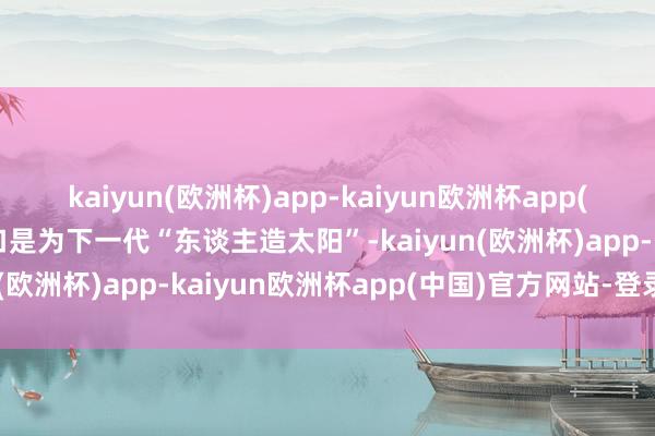 kaiyun(欧洲杯)app-kaiyun欧洲杯app(中国)官方网站-登录入口是为下一代“东谈主造太阳”-kaiyun(欧洲杯)app-kaiyun欧洲杯app(中国)官方网站-登录入口