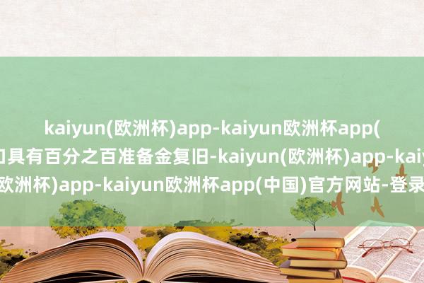 kaiyun(欧洲杯)app-kaiyun欧洲杯app(中国)官方网站-登录入口具有百分之百准备金复旧-kaiyun(欧洲杯)app-kaiyun欧洲杯app(中国)官方网站-登录入口