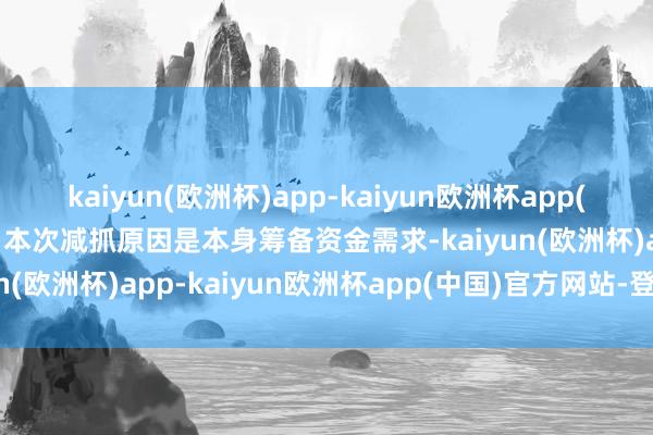 kaiyun(欧洲杯)app-kaiyun欧洲杯app(中国)官方网站-登录入口本次减抓原因是本身筹备资金需求-kaiyun(欧洲杯)app-kaiyun欧洲杯app(中国)官方网站-登录入口