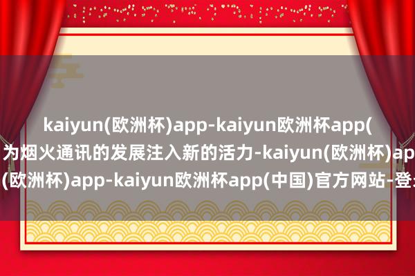 kaiyun(欧洲杯)app-kaiyun欧洲杯app(中国)官方网站-登录入口为烟火通讯的发展注入新的活力-kaiyun(欧洲杯)app-kaiyun欧洲杯app(中国)官方网站-登录入口