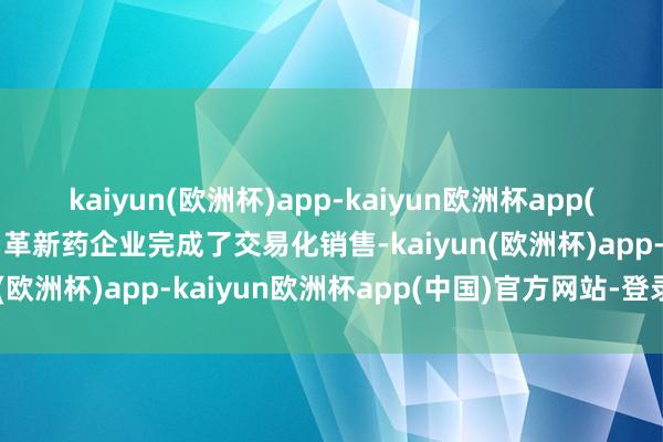 kaiyun(欧洲杯)app-kaiyun欧洲杯app(中国)官方网站-登录入口革新药企业完成了交易化销售-kaiyun(欧洲杯)app-kaiyun欧洲杯app(中国)官方网站-登录入口