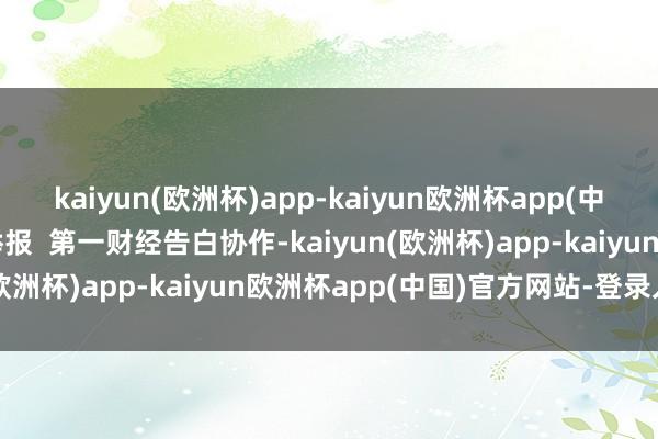 kaiyun(欧洲杯)app-kaiyun欧洲杯app(中国)官方网站-登录入口举报  第一财经告白协作-kaiyun(欧洲杯)app-kaiyun欧洲杯app(中国)官方网站-登录入口
