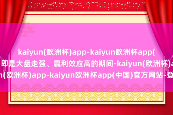 kaiyun(欧洲杯)app-kaiyun欧洲杯app(中国)官方网站-登录入口即是大盘走强、赢利效应高的期间-kaiyun(欧洲杯)app-kaiyun欧洲杯app(中国)官方网站-登录入口