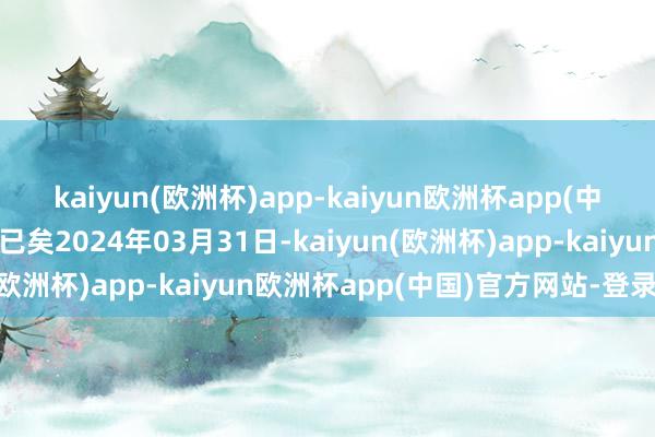 kaiyun(欧洲杯)app-kaiyun欧洲杯app(中国)官方网站-登录入口已矣2024年03月31日-kaiyun(欧洲杯)app-kaiyun欧洲杯app(中国)官方网站-登录入口