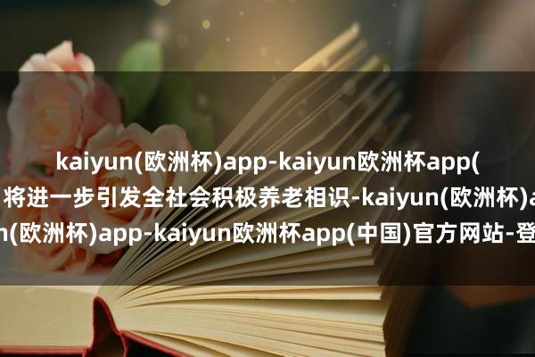 kaiyun(欧洲杯)app-kaiyun欧洲杯app(中国)官方网站-登录入口将进一步引发全社会积极养老相识-kaiyun(欧洲杯)app-kaiyun欧洲杯app(中国)官方网站-登录入口