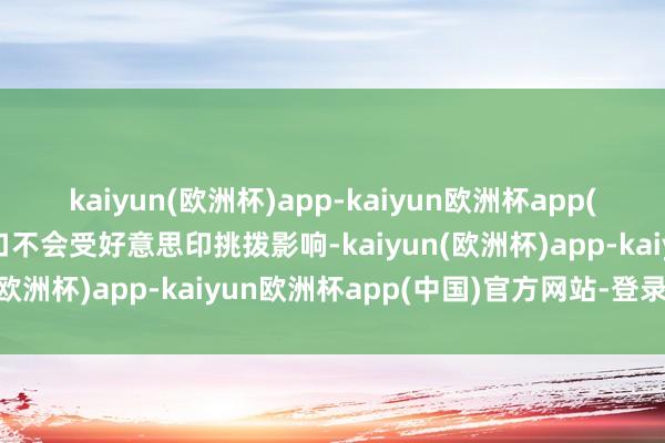 kaiyun(欧洲杯)app-kaiyun欧洲杯app(中国)官方网站-登录入口不会受好意思印挑拨影响-kaiyun(欧洲杯)app-kaiyun欧洲杯app(中国)官方网站-登录入口