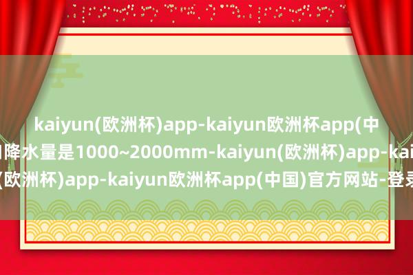 kaiyun(欧洲杯)app-kaiyun欧洲杯app(中国)官方网站-登录入口降水量是1000~2000mm-kaiyun(欧洲杯)app-kaiyun欧洲杯app(中国)官方网站-登录入口