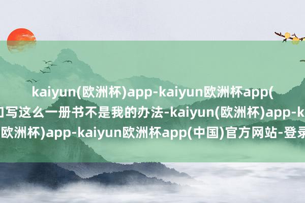 kaiyun(欧洲杯)app-kaiyun欧洲杯app(中国)官方网站-登录入口写这么一册书不是我的办法-kaiyun(欧洲杯)app-kaiyun欧洲杯app(中国)官方网站-登录入口