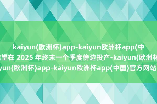 kaiyun(欧洲杯)app-kaiyun欧洲杯app(中国)官方网站-登录入口瞻望在 2025 年终末一个季度傍边投产-kaiyun(欧洲杯)app-kaiyun欧洲杯app(中国)官方网站-登录入口
