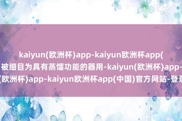 kaiyun(欧洲杯)app-kaiyun欧洲杯app(中国)官方网站-登录入口被细目为具有蒸馏功能的器用-kaiyun(欧洲杯)app-kaiyun欧洲杯app(中国)官方网站-登录入口