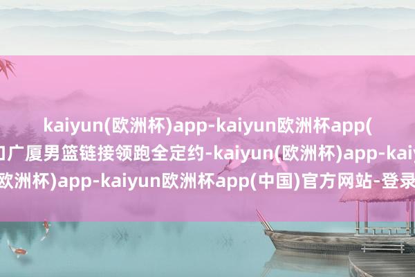 kaiyun(欧洲杯)app-kaiyun欧洲杯app(中国)官方网站-登录入口广厦男篮链接领跑全定约-kaiyun(欧洲杯)app-kaiyun欧洲杯app(中国)官方网站-登录入口