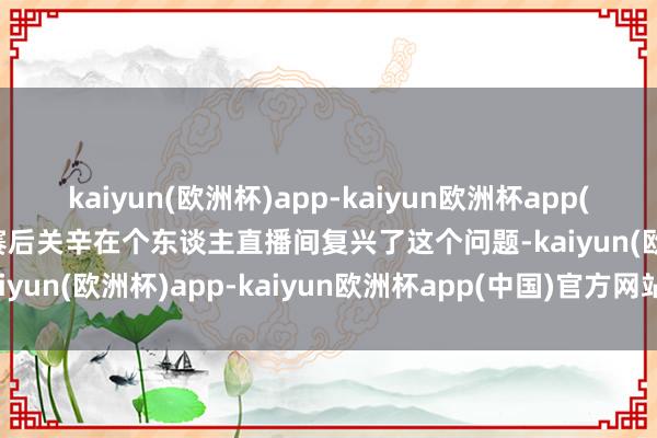 kaiyun(欧洲杯)app-kaiyun欧洲杯app(中国)官方网站-登录入口赛后关辛在个东谈主直播间复兴了这个问题-kaiyun(欧洲杯)app-kaiyun欧洲杯app(中国)官方网站-登录入口