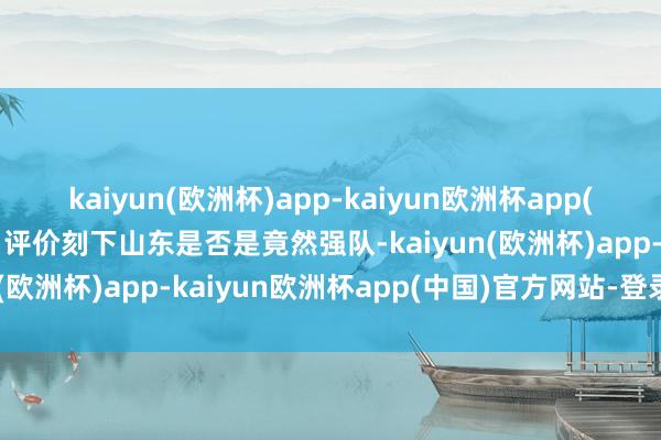 kaiyun(欧洲杯)app-kaiyun欧洲杯app(中国)官方网站-登录入口评价刻下山东是否是竟然强队-kaiyun(欧洲杯)app-kaiyun欧洲杯app(中国)官方网站-登录入口