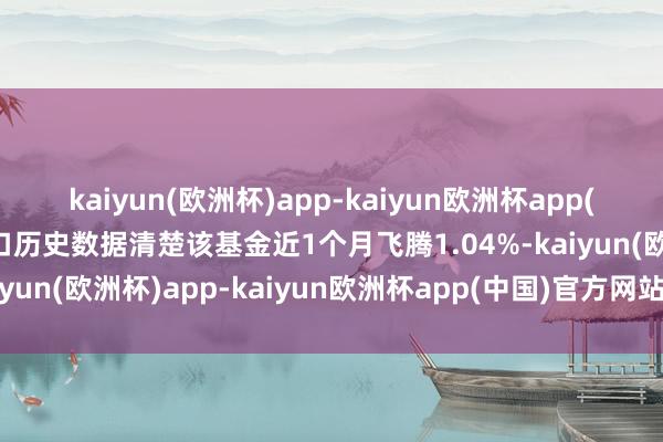 kaiyun(欧洲杯)app-kaiyun欧洲杯app(中国)官方网站-登录入口历史数据清楚该基金近1个月飞腾1.04%-kaiyun(欧洲杯)app-kaiyun欧洲杯app(中国)官方网站-登录入口