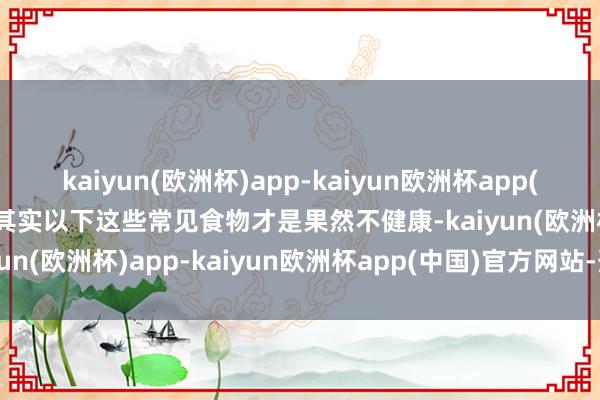 kaiyun(欧洲杯)app-kaiyun欧洲杯app(中国)官方网站-登录入口其实以下这些常见食物才是果然不健康-kaiyun(欧洲杯)app-kaiyun欧洲杯app(中国)官方网站-登录入口