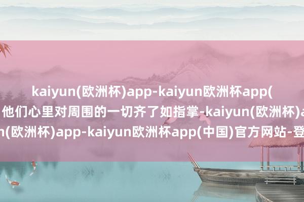kaiyun(欧洲杯)app-kaiyun欧洲杯app(中国)官方网站-登录入口他们心里对周围的一切齐了如指掌-kaiyun(欧洲杯)app-kaiyun欧洲杯app(中国)官方网站-登录入口