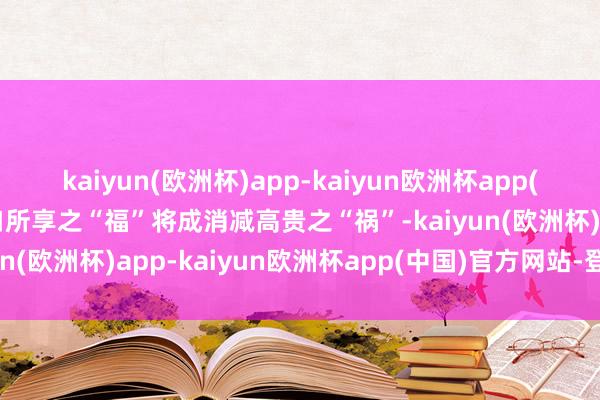 kaiyun(欧洲杯)app-kaiyun欧洲杯app(中国)官方网站-登录入口所享之“福”将成消减高贵之“祸”-kaiyun(欧洲杯)app-kaiyun欧洲杯app(中国)官方网站-登录入口