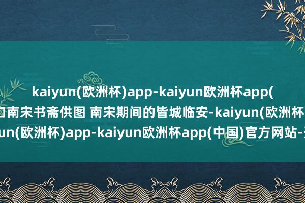 kaiyun(欧洲杯)app-kaiyun欧洲杯app(中国)官方网站-登录入口　南宋书斋供图 南宋期间的皆城临安-kaiyun(欧洲杯)app-kaiyun欧洲杯app(中国)官方网站-登录入口
