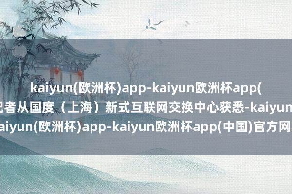 kaiyun(欧洲杯)app-kaiyun欧洲杯app(中国)官方网站-登录入口记者从国度（上海）新式互联网交换中心获悉-kaiyun(欧洲杯)app-kaiyun欧洲杯app(中国)官方网站-登录入口