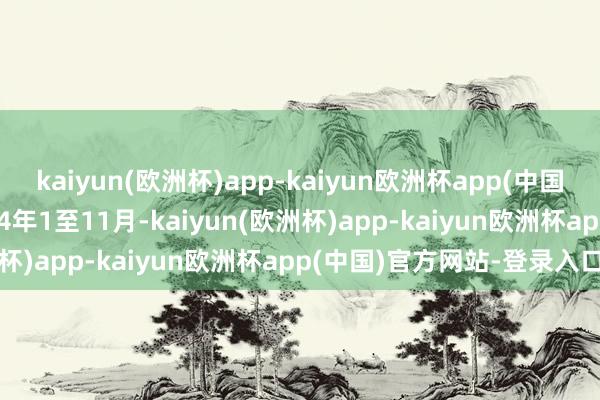 kaiyun(欧洲杯)app-kaiyun欧洲杯app(中国)官方网站-登录入口2024年1至11月-kaiyun(欧洲杯)app-kaiyun欧洲杯app(中国)官方网站-登录入口
