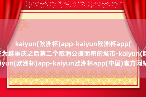 kaiyun(欧洲杯)app-kaiyun欧洲杯app(中国)官方网站-登录入口成为继重庆之后第二个取消公摊面积的城市-kaiyun(欧洲杯)app-kaiyun欧洲杯app(中国)官方网站-登录入口