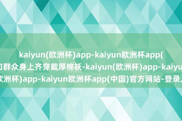 kaiyun(欧洲杯)app-kaiyun欧洲杯app(中国)官方网站-登录入口群众身上齐穿戴厚棉袄-kaiyun(欧洲杯)app-kaiyun欧洲杯app(中国)官方网站-登录入口
