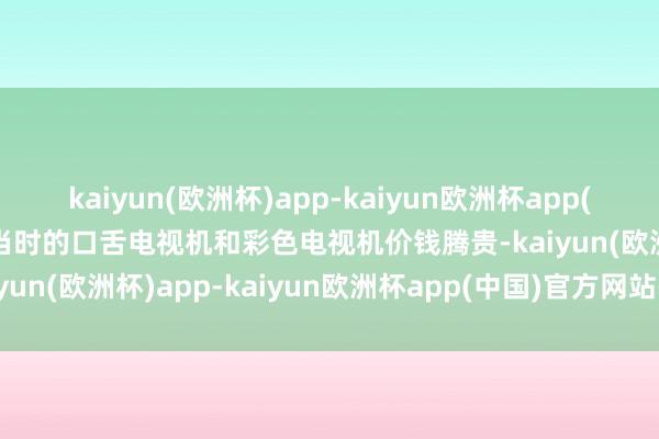 kaiyun(欧洲杯)app-kaiyun欧洲杯app(中国)官方网站-登录入口当时的口舌电视机和彩色电视机价钱腾贵-kaiyun(欧洲杯)app-kaiyun欧洲杯app(中国)官方网站-登录入口