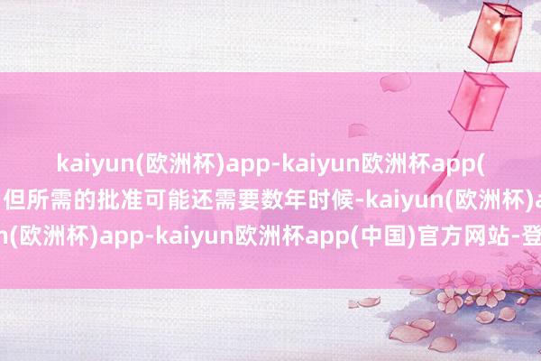 kaiyun(欧洲杯)app-kaiyun欧洲杯app(中国)官方网站-登录入口但所需的批准可能还需要数年时候-kaiyun(欧洲杯)app-kaiyun欧洲杯app(中国)官方网站-登录入口