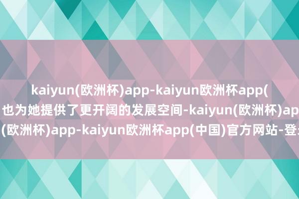 kaiyun(欧洲杯)app-kaiyun欧洲杯app(中国)官方网站-登录入口也为她提供了更开阔的发展空间-kaiyun(欧洲杯)app-kaiyun欧洲杯app(中国)官方网站-登录入口