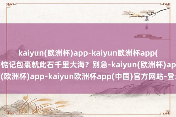 kaiyun(欧洲杯)app-kaiyun欧洲杯app(中国)官方网站-登录入口惦记包裹就此石千里大海？别急-kaiyun(欧洲杯)app-kaiyun欧洲杯app(中国)官方网站-登录入口