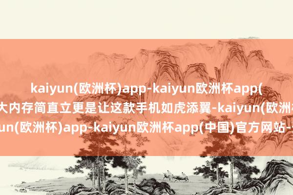 kaiyun(欧洲杯)app-kaiyun欧洲杯app(中国)官方网站-登录入口大内存简直立更是让这款手机如虎添翼-kaiyun(欧洲杯)app-kaiyun欧洲杯app(中国)官方网站-登录入口
