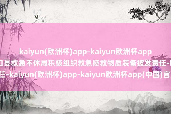 kaiyun(欧洲杯)app-kaiyun欧洲杯app(中国)官方网站-登录入口县救急不休局积极组织救急拯救物质装备披发责任-kaiyun(欧洲杯)app-kaiyun欧洲杯app(中国)官方网站-登录入口