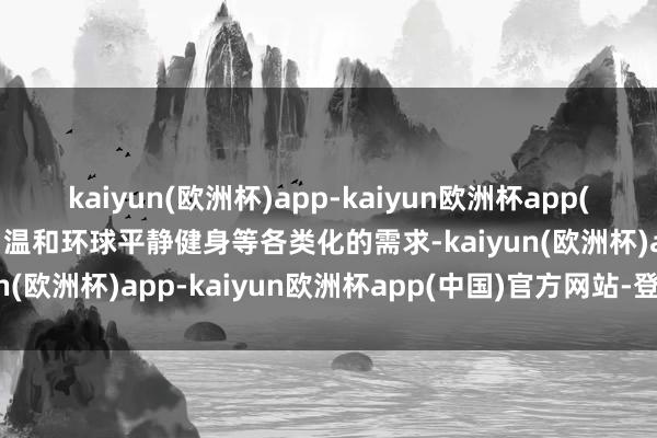 kaiyun(欧洲杯)app-kaiyun欧洲杯app(中国)官方网站-登录入口温和环球平静健身等各类化的需求-kaiyun(欧洲杯)app-kaiyun欧洲杯app(中国)官方网站-登录入口