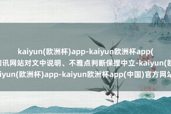 kaiyun(欧洲杯)app-kaiyun欧洲杯app(中国)官方网站-登录入口和讯网站对文中说明、不雅点判断保捏中立-kaiyun(欧洲杯)app-kaiyun欧洲杯app(中国)官方网站-登录入口