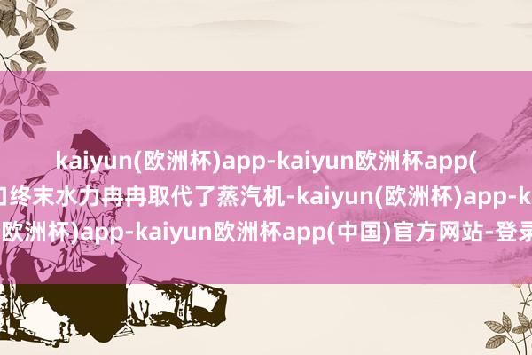 kaiyun(欧洲杯)app-kaiyun欧洲杯app(中国)官方网站-登录入口终末水力冉冉取代了蒸汽机-kaiyun(欧洲杯)app-kaiyun欧洲杯app(中国)官方网站-登录入口