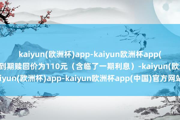 kaiyun(欧洲杯)app-kaiyun欧洲杯app(中国)官方网站-登录入口到期赎回价为110元（含临了一期利息）-kaiyun(欧洲杯)app-kaiyun欧洲杯app(中国)官方网站-登录入口