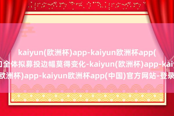 kaiyun(欧洲杯)app-kaiyun欧洲杯app(中国)官方网站-登录入口全体拟募投边幅莫得变化-kaiyun(欧洲杯)app-kaiyun欧洲杯app(中国)官方网站-登录入口
