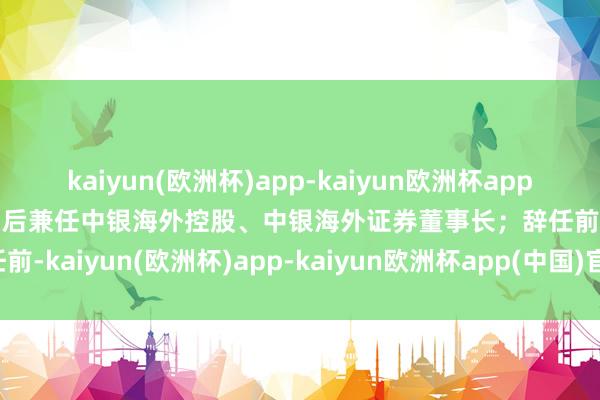kaiyun(欧洲杯)app-kaiyun欧洲杯app(中国)官方网站-登录入口后兼任中银海外控股、中银海外证券董事长；辞任前-kaiyun(欧洲杯)app-kaiyun欧洲杯app(中国)官方网站-登录入口